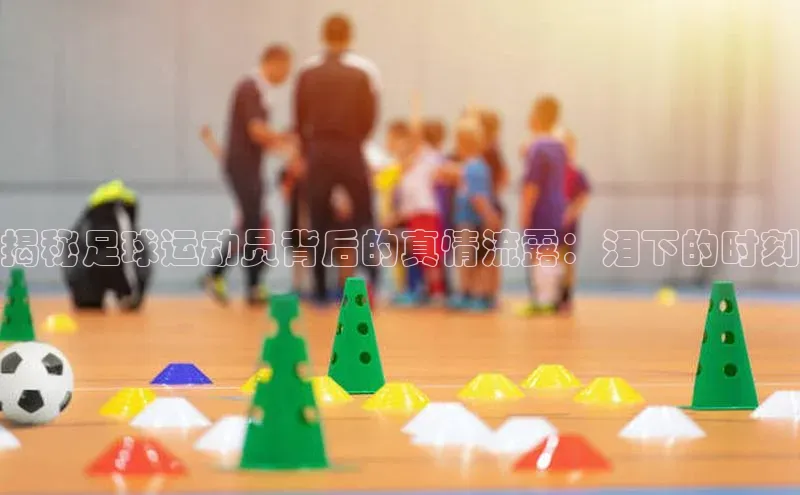 江南·体育官方网站字节跳动揭秘足球运动员背后的真情流露：泪下的时刻