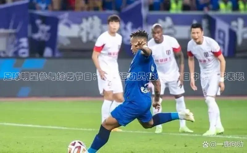 江南全站app下载官方网站网易足球明星参与综艺节目：足球运动员在娱乐节目中的精彩表现