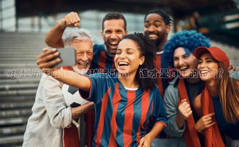 江南APP体育官方入口ARGA公司《揭秘历年最伟大足球运动员，谁才是真正的传奇？》