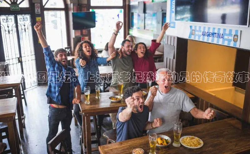 江南APP体育官方网站宇信科技探索中国足坛：上海籍老足球运动员的传奇故事