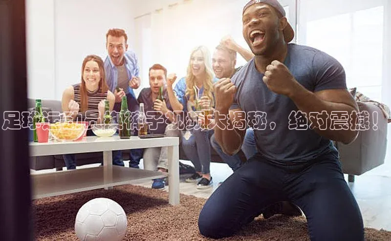 JN江南·体育网页版58同城足球运动员换裤子视频大揭秘，绝对震撼！