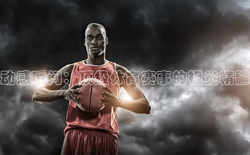 动感瞬间：顶级体育赛事的视觉精髓