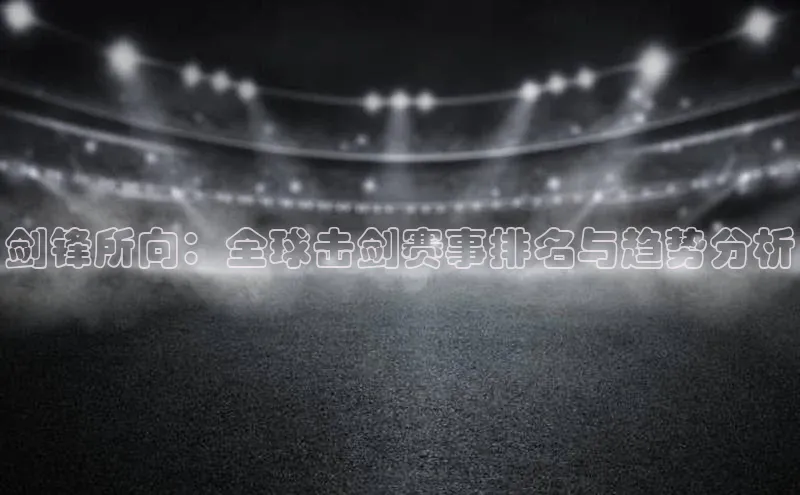 剑锋所向：全球击剑赛事排名与趋势分析
